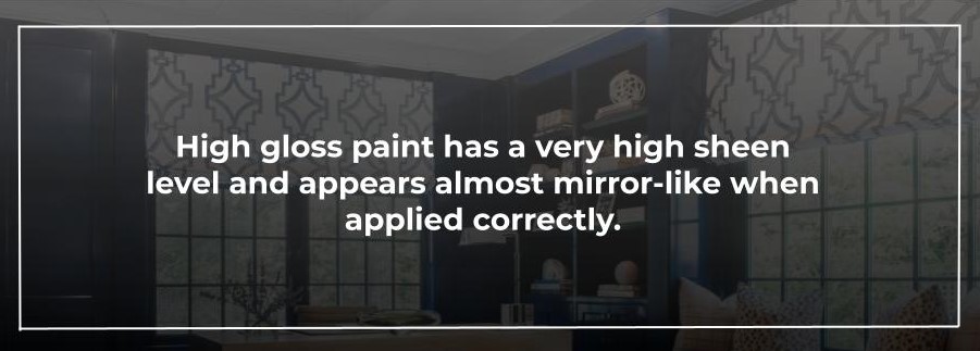 High gloss paint has a very high sheen level and appears almost mirror-like when applied correctly.