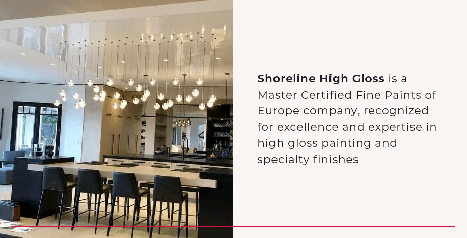 Shoreline High Gloss is a Master Certified Fine Paints of Europe company, recognized for excellence and expertise in high gloss painting and specialty finishes.